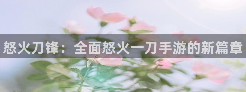 三牛娱乐如何注册：怒火刀锋：全面怒火一刀手游的新篇章